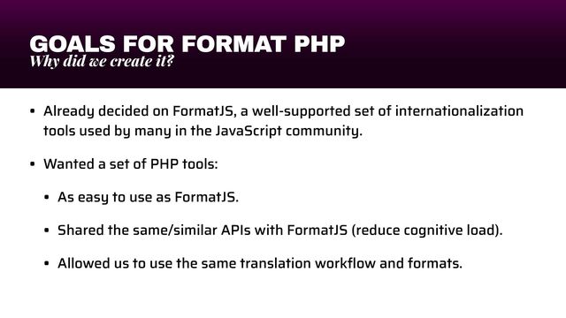 GOALS FOR FORMAT PHP
Why did we create it?
• Already decided on FormatJS, a well-supported set of internationalization
tools used by many in the JavaScript community.


• Wanted a set of PHP tools:


• As easy to use as FormatJS.


• Shared the same/similar APIs with FormatJS (reduce cognitive load).


• Allowed us to use the same translation work
fl
ow and formats.
