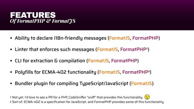 FEATURES
Of FormatPHP & FormatJS
• Ability to declare i18n-friendly messages (FormatJS, FormatPHP)


• Linter that enforces such messages (FormatJS, FormatPHP†)


• CLI for extraction & compilation (FormatJS, FormatPHP)


• Poly
fi
lls for ECMA-402 functionality (FormatJS, FormatPHP‡)


• Bundler plugin for compiling TypeScript/JavaScript (FormatJS)
† Not yet. I’d love to see a PR for a PHP_CodeSni
ff
er “sni
ff
” that provides this functionality.


‡ Sort of. ECMA-402 is a speci
fi
cation for JavaScript, and FormatPHP provides some of this functionality.
