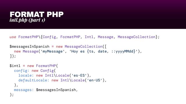 FORMAT PHP
intl.php (part 1)
use FormatPHP\{Config, FormatPHP, Intl, Message, MessageCollection};


$messagesInSpanish = new MessageCollection([


new Message('myMessage', 'Hoy es {ts, date, ::yyyyMMdd}'),


]);


$intl = new FormatPHP(


config: new Config(


locale: new Intl\Locale('es-ES'),


defaultLocale: new Intl\Locale('en-US'),


),


messages: $messagesInSpanish,


);
