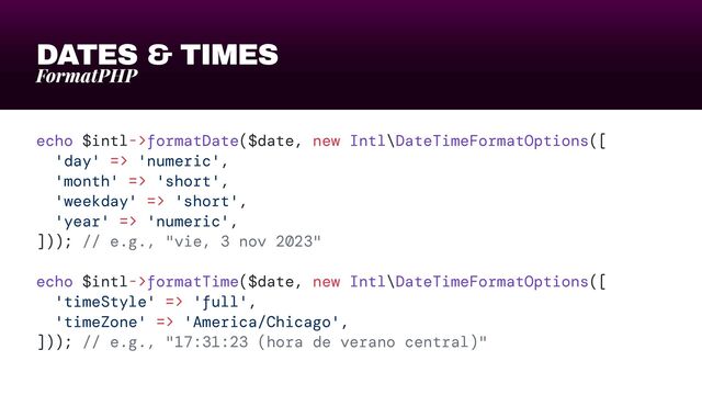 DATES & TIMES
FormatPHP
echo $intl->formatDate($date, new Intl\DateTimeFormatOptions([


'day' => 'numeric',


'month' => 'short',


'weekday' => 'short',


'year' => 'numeric',


])); // e.g., "vie, 3 nov 2023"


echo $intl->formatTime($date, new Intl\DateTimeFormatOptions([


'timeStyle' => 'full',


'timeZone' => 'America/Chicago',


])); // e.g., "17:31:23 (hora de verano central)"
