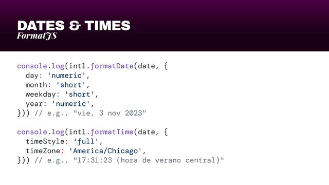 DATES & TIMES
FormatJS
console.log(intl.formatDate(date, {


day: 'numeric',


month: 'short',


weekday: 'short',


year: 'numeric',


})) // e.g., "vie, 3 nov 2023"


console.log(intl.formatTime(date, {


timeStyle: 'full',


timeZone: 'America/Chicago',


})) // e.g., "17:31:23 (hora de verano central)"
