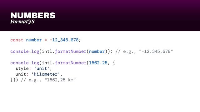 NUMBERS
FormatJS
const number = -12_345.678;


console.log(intl.formatNumber(number)); // e.g., "-12.345,678"


console.log(intl.formatNumber(1562.25, {


style: 'unit',


unit: 'kilometer',


})) // e.g., "1562,25 km"

