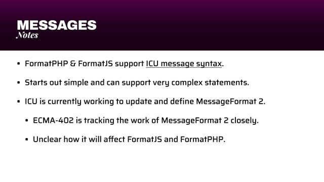 MESSAGES
Notes
• FormatPHP & FormatJS support ICU message syntax.


• Starts out simple and can support very complex statements.


• ICU is currently working to update and de
fi
ne MessageFormat 2.


• ECMA-402 is tracking the work of MessageFormat 2 closely.


• Unclear how it will a
ff
ect FormatJS and FormatPHP.
