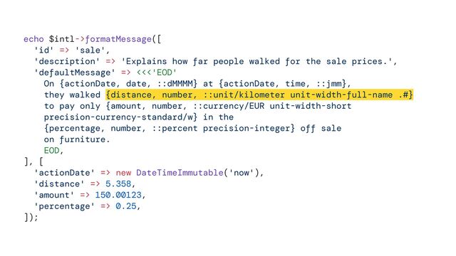 echo $intl->formatMessage([


'id' => 'sale',


'description' => 'Explains how far people walked for the sale prices.',


'defaultMessage' => <<<'EOD'


On {actionDate, date, ::dMMMM} at {actionDate, time, ::jmm},


they walked {distance, number, ::unit/kilometer unit-width-full-name .#}


to pay only {amount, number, ::currency/EUR unit-width-short


precision-currency-standard/w} in the


{percentage, number, ::percent precision-integer} off sale


on furniture.


EOD,


], [


'actionDate' => new DateTimeImmutable('now'),


'distance' => 5.358,


'amount' => 150.00123,


'percentage' => 0.25,


]);
