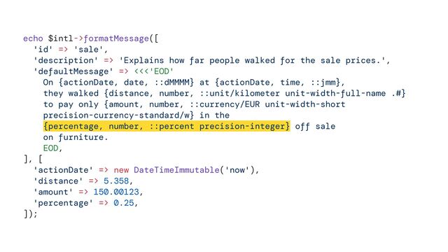 echo $intl->formatMessage([


'id' => 'sale',


'description' => 'Explains how far people walked for the sale prices.',


'defaultMessage' => <<<'EOD'


On {actionDate, date, ::dMMMM} at {actionDate, time, ::jmm},


they walked {distance, number, ::unit/kilometer unit-width-full-name .#}


to pay only {amount, number, ::currency/EUR unit-width-short


precision-currency-standard/w} in the


{percentage, number, ::percent precision-integer} off sale


on furniture.


EOD,


], [


'actionDate' => new DateTimeImmutable('now'),


'distance' => 5.358,


'amount' => 150.00123,


'percentage' => 0.25,


]);
