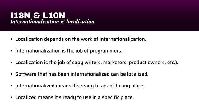 I18N & L10N
Internationalization & localization
• Localization depends on the work of internationalization.


• Internationalization is the job of programmers.


• Localization is the job of copy writers, marketers, product owners, etc.).


• Software that has been internationalized can be localized.


• Internationalized means it’s ready to adapt to any place.


• Localized means it’s ready to use in a speci
fi
c place.
