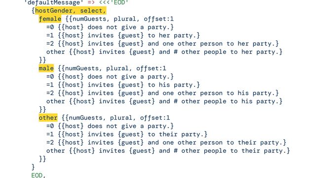 

'defaultMessage' => <<<'EOD'


{hostGender, select,


female {{numGuests, plural, offset:1


=0 {{host} does not give a party.}


=1 {{host} invites {guest} to her party.}


=2 {{host} invites {guest} and one other person to her party.}


other {{host} invites {guest} and # other people to her party.}


}}


male {{numGuests, plural, offset:1


=0 {{host} does not give a party.}


=1 {{host} invites {guest} to his party.}


=2 {{host} invites {guest} and one other person to his party.}


other {{host} invites {guest} and # other people to his party.}


}}


other {{numGuests, plural, offset:1


=0 {{host} does not give a party.}


=1 {{host} invites {guest} to their party.}


=2 {{host} invites {guest} and one other person to their party.}


other {{host} invites {guest} and # other people to their party.}


}}


}


EOD,




