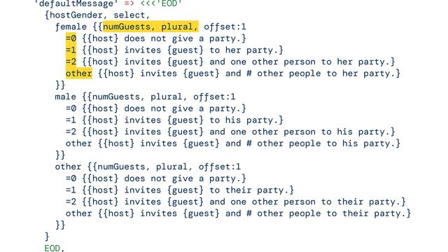 

'defaultMessage' => <<<'EOD'


{hostGender, select,


female {{numGuests, plural, offset:1


=0 {{host} does not give a party.}


=1 {{host} invites {guest} to her party.}


=2 {{host} invites {guest} and one other person to her party.}


other {{host} invites {guest} and # other people to her party.}


}}


male {{numGuests, plural, offset:1


=0 {{host} does not give a party.}


=1 {{host} invites {guest} to his party.}


=2 {{host} invites {guest} and one other person to his party.}


other {{host} invites {guest} and # other people to his party.}


}}


other {{numGuests, plural, offset:1


=0 {{host} does not give a party.}


=1 {{host} invites {guest} to their party.}


=2 {{host} invites {guest} and one other person to their party.}


other {{host} invites {guest} and # other people to their party.}


}}


}


EOD,




