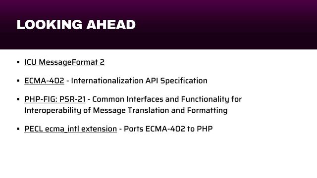 LOOKING AHEAD
• ICU MessageFormat 2


• ECMA-402 - Internationalization API Speci
fi
cation


• PHP-FIG: PSR-21 - Common Interfaces and Functionality for
Interoperability of Message Translation and Formatting


• PECL ecma_intl extension - Ports ECMA-402 to PHP
