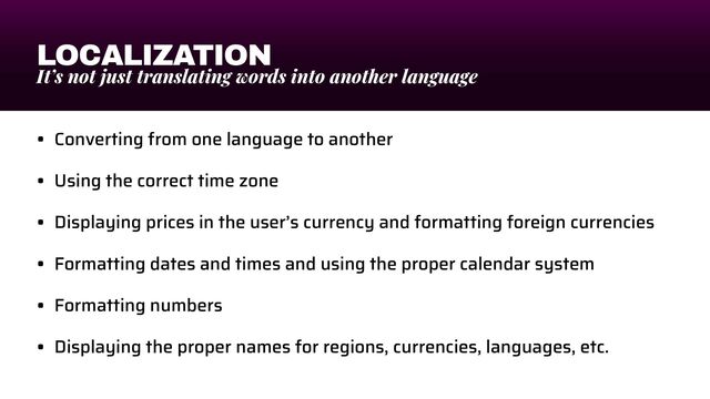 LOCALIZATION
It’s not just translating words into another language
• Converting from one language to another


• Using the correct time zone


• Displaying prices in the user’s currency and formatting foreign currencies


• Formatting dates and times and using the proper calendar system


• Formatting numbers


• Displaying the proper names for regions, currencies, languages, etc.
