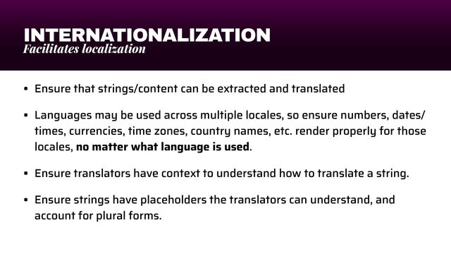 INTERNATIONALIZATION
Facilitates localization
• Ensure that strings/content can be extracted and translated


• Languages may be used across multiple locales, so ensure numbers, dates/
times, currencies, time zones, country names, etc. render properly for those
locales, no matter what language is used.


• Ensure translators have context to understand how to translate a string.


• Ensure strings have placeholders the translators can understand, and
account for plural forms.
