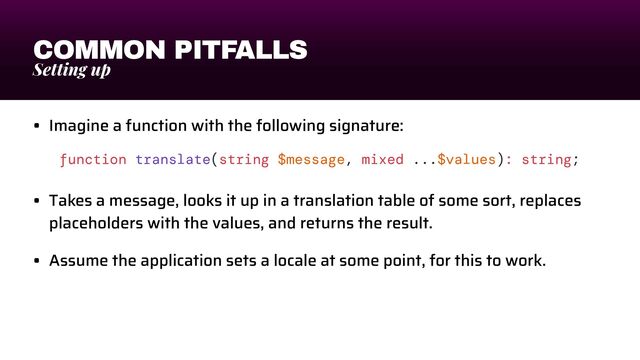 COMMON PITFALLS
Setting up
• Imagine a function with the following signature:


• Takes a message, looks it up in a translation table of some sort, replaces
placeholders with the values, and returns the result.


• Assume the application sets a locale at some point, for this to work.
function translate(string $message, mixed ...$values): string;
