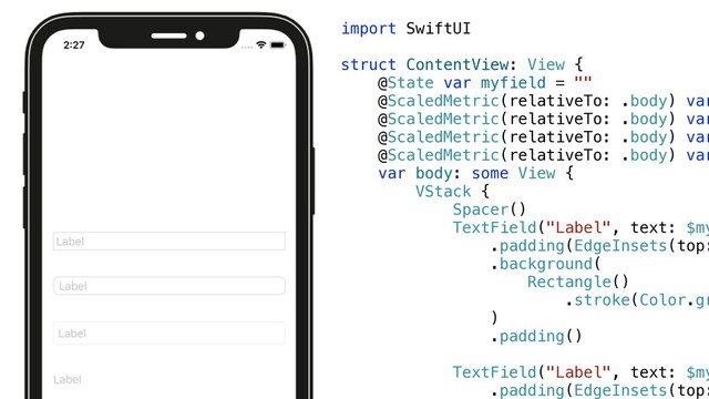 import SwiftUI


struct ContentView: View {


@State var myfield = ""


@ScaledMetric(relativeTo: .body) var


@ScaledMetric(relativeTo: .body) var


@ScaledMetric(relativeTo: .body) var


@ScaledMetric(relativeTo: .body) var


var body: some View {


VStack {


Spacer()


TextField("Label", text: $my


.padding(EdgeInsets(top:
.background(


Rectangle()


.stroke(Color.gr


)


.padding()


TextField("Label", text: $my


.padding(EdgeInsets(top:


