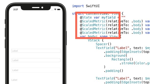 import SwiftUI


struct ContentView: View {


@State var myfield = ""


@ScaledMetric(relativeTo: .body) var


@ScaledMetric(relativeTo: .body) var


@ScaledMetric(relativeTo: .body) var


@ScaledMetric(relativeTo: .body) var


var body: some View {


VStack {


Spacer()


TextField("Label", text: $my


.padding(EdgeInsets(top:
.background(


Rectangle()


.stroke(Color.gr


)


.padding()


TextField("Label", text: $my


.padding(EdgeInsets(top:



