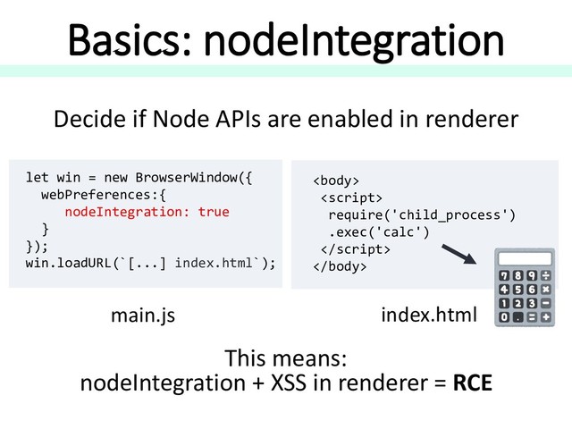 Basics: nodeIntegration
Decide if Node APIs are enabled in renderer
let win = new BrowserWindow({
webPreferences:{
nodeIntegration: true
}
});
win.loadURL(`[...] index.html`);
main.js


require('child_process')
.exec('calc')


index.html
This means:
nodeIntegration + XSS in renderer = RCE
