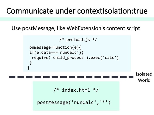 Communicate under contextIsolation:true
/* preload.js */
onmessage=function(e){
if(e.data==='runCalc'){
require('child_process').exec('calc')
}
}
/* index.html */
postMessage('runCalc','*')
Isolated
World
Use postMessage, like WebExtension's content script
