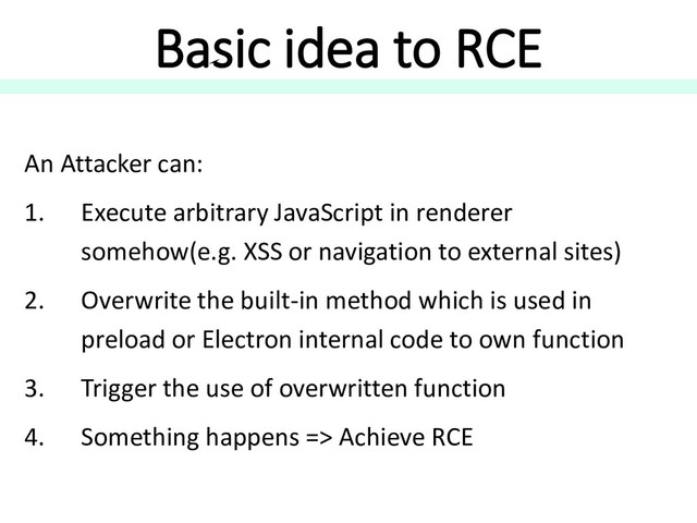 Basic idea to RCE
An Attacker can:
1. Execute arbitrary JavaScript in renderer
somehow(e.g. XSS or navigation to external sites)
2. Overwrite the built-in method which is used in
preload or Electron internal code to own function
3. Trigger the use of overwritten function
4. Something happens => Achieve RCE
