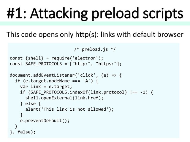 #1: Attacking preload scripts
/* preload.js */
const {shell} = require('electron');
const SAFE_PROTOCOLS = ["http:", "https:"];
document.addEventListener('click', (e) => {
if (e.target.nodeName === 'A') {
var link = e.target;
if (SAFE_PROTOCOLS.indexOf(link.protocol) !== -1) {
shell.openExternal(link.href);
} else {
alert('This link is not allowed');
}
e.preventDefault();
}
}, false);
This code opens only http(s): links with default browser
