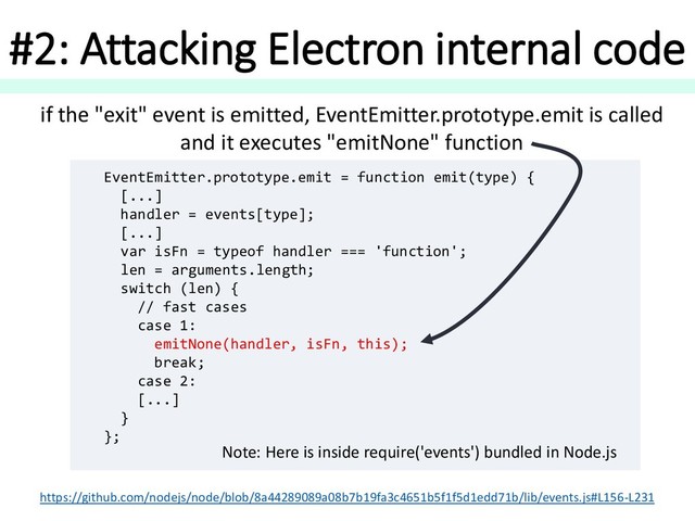 #2: Attacking Electron internal code
EventEmitter.prototype.emit = function emit(type) {
[...]
handler = events[type];
[...]
var isFn = typeof handler === 'function';
len = arguments.length;
switch (len) {
// fast cases
case 1:
emitNone(handler, isFn, this);
break;
case 2:
[...]
}
};
if the "exit" event is emitted, EventEmitter.prototype.emit is called
and it executes "emitNone" function
https://github.com/nodejs/node/blob/8a44289089a08b7b19fa3c4651b5f1f5d1edd71b/lib/events.js#L156-L231
Note: Here is inside require('events') bundled in Node.js
