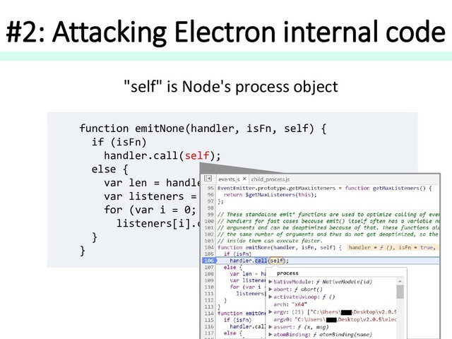 #2: Attacking Electron internal code
function emitNone(handler, isFn, self) {
if (isFn)
handler.call(self);
else {
var len = handler.length;
var listeners = arrayClone(handler, len);
for (var i = 0; i < len; ++i)
listeners[i].call(self);
}
}
"self" is Node's process object
