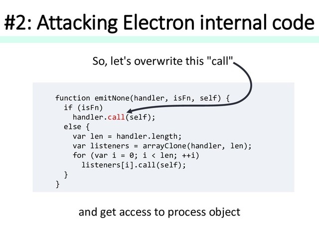 #2: Attacking Electron internal code
function emitNone(handler, isFn, self) {
if (isFn)
handler.call(self);
else {
var len = handler.length;
var listeners = arrayClone(handler, len);
for (var i = 0; i < len; ++i)
listeners[i].call(self);
}
}
So, let's overwrite this "call"
and get access to process object
