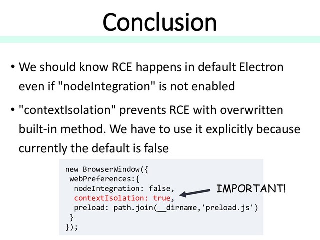 Conclusion
• We should know RCE happens in default Electron
even if "nodeIntegration" is not enabled
• "contextIsolation" prevents RCE with overwritten
built-in method. We have to use it explicitly because
currently the default is false
new BrowserWindow({
webPreferences:{
nodeIntegration: false,
contextIsolation: true,
preload: path.join(__dirname,'preload.js')
}
});
IMPORTANT!
