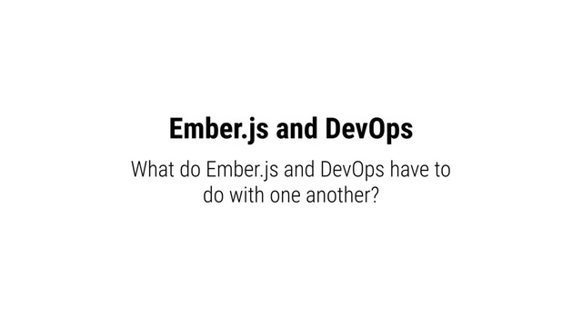 Ember.js and DevOps
What do Ember.js and DevOps have to
do with one another?

