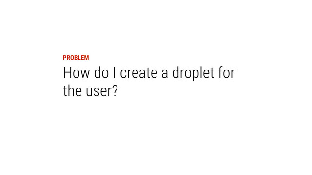 PROBLEM
How do I create a droplet for
the user?
