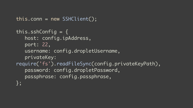 this.conn = new SSHClient();
this.sshConfig = {
host: config.ipAddress,
port: 22,
username: config.dropletUsername,
privateKey:
require('fs').readFileSync(config.privateKeyPath),
password: config.dropletPassword,
passphrase: config.passphrase,
};
