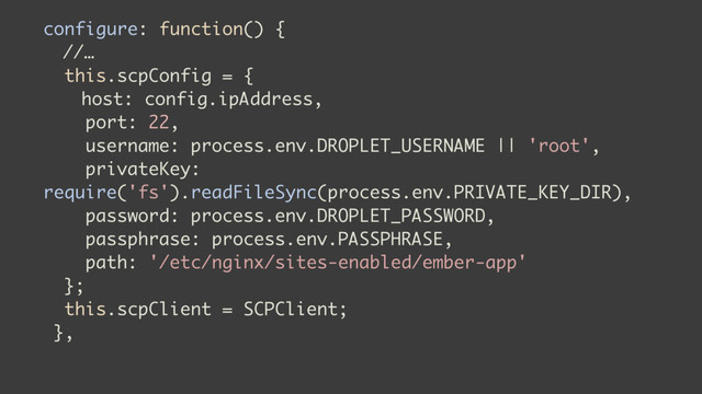 configure: function() {
//…
this.scpConfig = {
host: config.ipAddress,
port: 22,
username: process.env.DROPLET_USERNAME || 'root',
privateKey:
require('fs').readFileSync(process.env.PRIVATE_KEY_DIR),
password: process.env.DROPLET_PASSWORD,
passphrase: process.env.PASSPHRASE,
path: '/etc/nginx/sites-enabled/ember-app'
};
this.scpClient = SCPClient;
},
