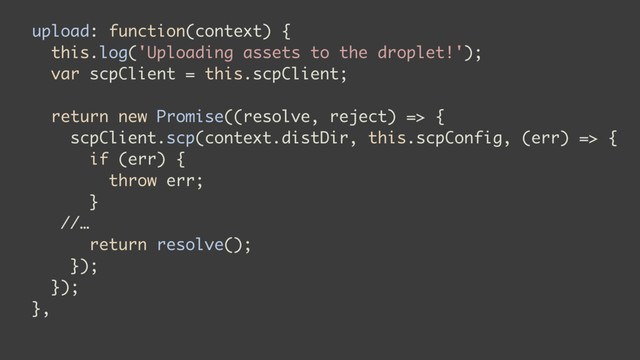 upload: function(context) {
this.log('Uploading assets to the droplet!');
var scpClient = this.scpClient;
return new Promise((resolve, reject) => {
scpClient.scp(context.distDir, this.scpConfig, (err) => {
if (err) {
throw err;
}
//…
return resolve();
});
});
},
