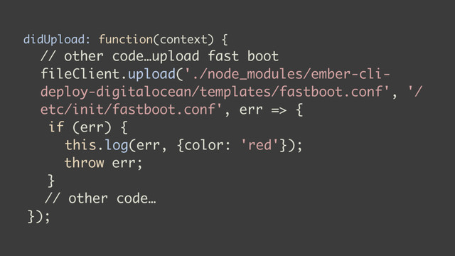 didUpload: function(context) {
// other code…upload fast boot
fileClient.upload('./node_modules/ember-cli-
deploy-digitalocean/templates/fastboot.conf', '/
etc/init/fastboot.conf', err => {
if (err) {
this.log(err, {color: 'red'});
throw err;
}
// other code…
});
