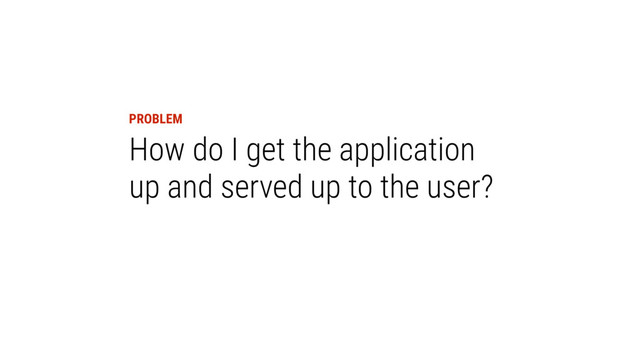 PROBLEM
How do I get the application
up and served up to the user?
