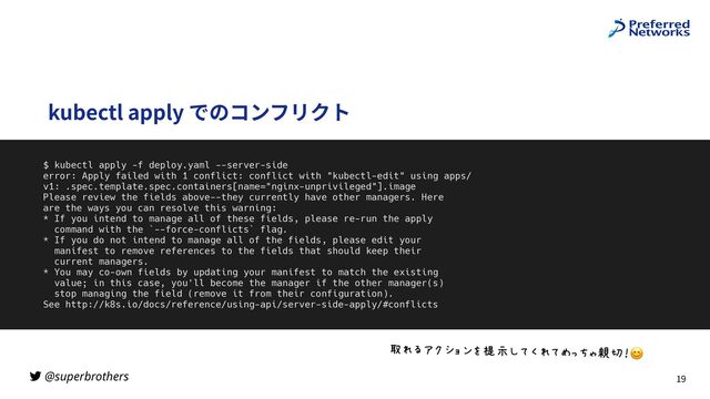 @superbrothers
kubectl apply でのコンフリクト
19
$ kubectl apply -f deploy.yaml --server-side


error: Apply failed with 1 conflict: conflict with "kubectl-edit" using apps/
v1: .spec.template.spec.containers[name="nginx-unprivileged"].image


Please review the fields above--they currently have other managers. Here


are the ways you can resolve this warning:


* If you intend to manage all of these fields, please re-run the apply


command with the `--force-conflicts` flag.


* If you do not intend to manage all of the fields, please edit your


manifest to remove references to the fields that should keep their


current managers.


* You may co-own fields by updating your manifest to match the existing


value; in this case, you'll become the manager if the other manager(s)


stop managing the field (remove it from their configuration).


See http://k8s.io/docs/reference/using-api/server-side-apply/#conflicts
“SK‚2_`az”gAIQSI•]–—˜™6😊
