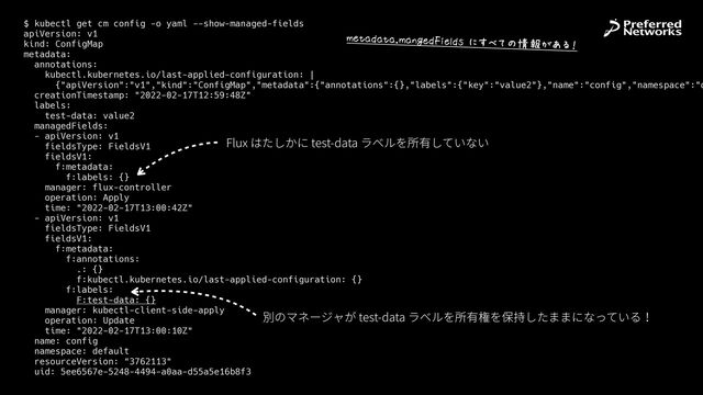 $ kubectl get cm config -o yaml --show-managed-fields


apiVersion: v1


kind: ConfigMap


metadata:


annotations:


kubectl.kubernetes.io/last-applied-configuration: |


{"apiVersion":"v1","kind":"ConfigMap","metadata":{"annotations":{},"labels":{"key":"value2"},"name":"config","namespace":"d
creationTimestamp: "2022-02-17T12:59:48Z"


labels:


test-data: value2


managedFields:


- apiVersion: v1


fieldsType: FieldsV1


fieldsV1:


f:metadata:


f:labels: {}


manager: flux-controller


operation: Apply


time: "2022-02-17T13:00:42Z"


- apiVersion: v1


fieldsType: FieldsV1


fieldsV1:


f:metadata:


f:annotations:


.: {}


f:kubectl.kubernetes.io/last-applied-configuration: {}


f:labels:


F:test-data: {}


manager: kubectl-client-side-apply


operation: Update


time: "2022-02-17T13:00:10Z"


name: config


namespace: default


resourceVersion: "3762113"


uid: 5ee6567e-5248-4494-a0aa-d55a5e16b8f3
Flux はたしかに test-data ラベルを所有していない
別のマネージャが test-data ラベルを所有権を保持したままになっている！
VX+*Y*+*sV*&WXY#,X7YZ$>5šI‡›œ[•K6
