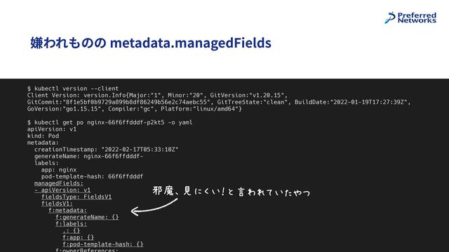 @superbrothers
嫌われものの metadata.managedFields
8
$ kubectl version --client


Client Version: version.Info{Major:"1", Minor:"20", GitVersion:"v1.20.15",
GitCommit:"8f1e5bf0b9729a899b8df86249b56e2c74aebc55", GitTreeState:"clean", BuildDate:"2022-01-19T17:27:39Z",
GoVersion:"go1.15.15", Compiler:"gc", Platform:"linux/amd64"}


$ kubectl get po nginx-66f6ffdddf-p2kt5 -o yaml


apiVersion: v1


kind: Pod


metadata:


creationTimestamp: "2022-02-17T05:33:10Z"


generateName: nginx-66f6ffdddf-


labels:


app: nginx


pod-template-hash: 66f6ffdddf


managedFields:


- apiVersion: v1


fieldsType: FieldsV1


fieldsV1:


f:metadata:


f:generateName: {}


f:labels:


.: {}


f:app: {}


f:pod-template-hash: {}




MNOP>QJ6FHRSIJBTU
