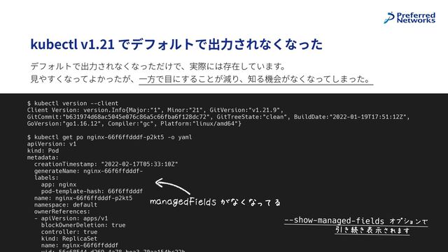 @superbrothers
kubectl v1.21 でデフォルトで出⼒されなくなった
9
$ kubectl version --client


Client Version: version.Info{Major:"1", Minor:"21", GitVersion:"v1.21.9",
GitCommit:"b631974d68ac5045e076c86a5c66fba6f128dc72", GitTreeState:"clean", BuildDate:"2022-01-19T17:51:12Z",
GoVersion:"go1.16.12", Compiler:"gc", Platform:"linux/amd64"}


$ kubectl get po nginx-66f6ffdddf-p2kt5 -o yaml


apiVersion: v1


kind: Pod


metadata:


creationTimestamp: "2022-02-17T05:33:10Z"


generateName: nginx-66f6ffdddf-


labels:


app: nginx


pod-template-hash: 66f6ffdddf


name: nginx-66f6ffdddf-p2kt5


namespace: default


ownerReferences:


- apiVersion: apps/v1


blockOwnerDeletion: true


controller: true


kind: ReplicaSet


name: nginx-66f6ffdddf

 

V*&*WXY#,X7YZ$[\Q\]IK
デフォルトで出⼒されなくなっただけで、実際には存在しています。
 
⾒やすくなってよかったが、⼀⽅で⽬にすることが減り、知る機会がなくなってしまった。
--show-managed-fields ^._`a4b
$$$$$$$$$$$cdedfghSi5
