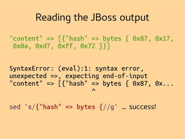 Reading the JBoss output
"content" => [{"hash" => bytes { 0x87, 0x17,
0x0a, 0xd7, 0xff, 0x72 }}]
SyntaxError: (eval):1: syntax error,
unexpected =>, expecting end-of-input
"content" => [{"hash" => bytes { 0x87, 0x...
^
sed 's/{"hash" => bytes {//g' … success!
