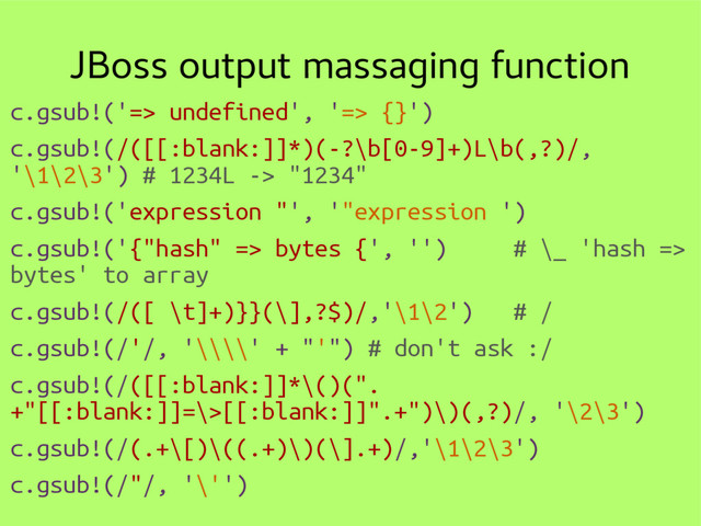 JBoss output massaging function
c.gsub!('=> undefined', '=> {}')
c.gsub!(/([[:blank:]]*)(-?\b[0-9]+)L\b(,?)/,
'\1\2\3') # 1234L -> "1234"
c.gsub!('expression "', '"expression ')
c.gsub!('{"hash" => bytes {', '') # \_ 'hash =>
bytes' to array
c.gsub!(/([ \t]+)}}(\],?$)/,'\1\2') # /
c.gsub!(/'/, '\\\\' + "'") # don't ask :/
c.gsub!(/([[:blank:]]*\()(".
+"[[:blank:]]=\>[[:blank:]]".+")\)(,?)/, '\2\3')
c.gsub!(/(.+\[)\((.+)\)(\].+)/,'\1\2\3')
c.gsub!(/"/, '\'')
