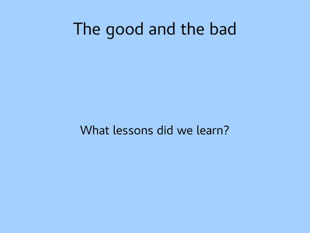 The good and the bad
What lessons did we learn?
