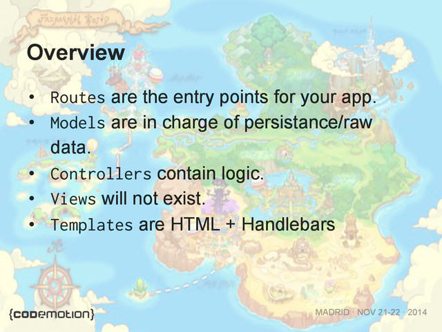 MADRID · NOV 21-22 · 2014
Overview
•  Routes are the entry points for your app.
•  Models are in charge of persistance/raw
data.
•  Controllers contain logic.
•  Views will not exist.
•  Templates are HTML + Handlebars
