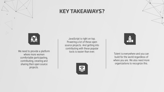 KEY TAKEAWAYS?
We need to provide a platform
where more women
comfortable participating,
contributing, creating and
sharing their open source
projects.
Talent is everywhere and you can
build for the world regardless of
where you are. We also need more
organizations to recognize this.
JavaScript is right on top.
Powering a lot of these open
source projects. And getting into
contributing with these popular
tools is easier than ever.
