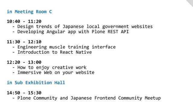 in Meeting Room C
 
10:40 - 11:20
- Design trends of Japanese local government websites
- Developing Angular app with Plone REST API
11:30 - 12:10
- Engineering muscle training interface
- Introduction to React Native
12:20 - 13:00
- How to enjoy creative work
- Immersive Web on your website
in Sub Exhibition Hall
14:50 - 15:30
- Plone Community and Japanese Frontend Community Meetup
