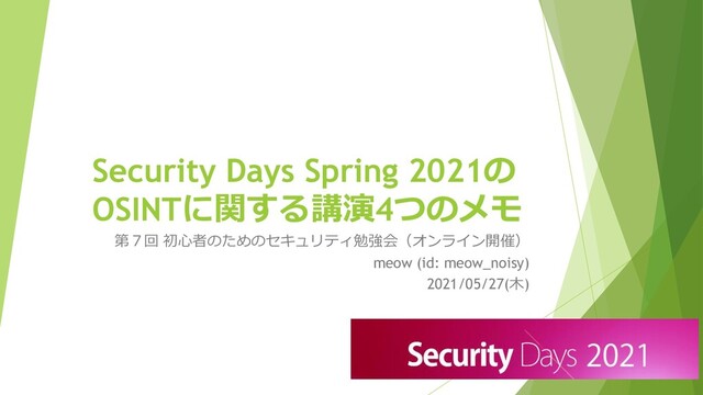 Security Days Spring 2021の
OSINTに関する講演4つのメモ
第７回 初心者のためのセキュリティ勉強会（オンライン開催）
meow (id: meow_noisy)
2021/05/27(木)
