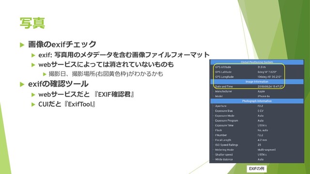 写真
 画像のexifチェック
 exif: 写真用のメタデータを含む画像ファイルフォーマット
 webサービスによっては消されていないものも
 撮影日、撮影場所(右図黄色枠)がわかるかも
 exifの確認ツール
 webサービスだと 『EXIF確認君』
 CUIだと『ExifTool』
EXIFの例
