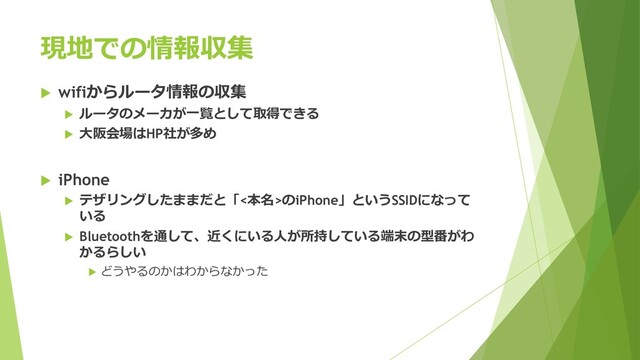 現地での情報収集
 wifiからルータ情報の収集
 ルータのメーカが一覧として取得できる
 大阪会場はHP社が多め
 iPhone
 テザリングしたままだと「<本名>のiPhone」というSSIDになって
いる
 Bluetoothを通して、近くにいる人が所持している端末の型番がわ
かるらしい
 どうやるのかはわからなかった
