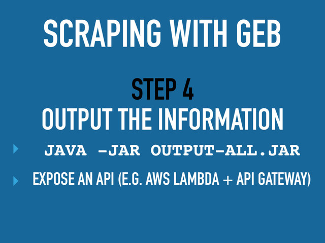 STEP 4
OUTPUT THE INFORMATION
‣ JAVA -JAR OUTPUT-ALL.JAR
‣ EXPOSE AN API (E.G. AWS LAMBDA + API GATEWAY)
SCRAPING WITH GEB
