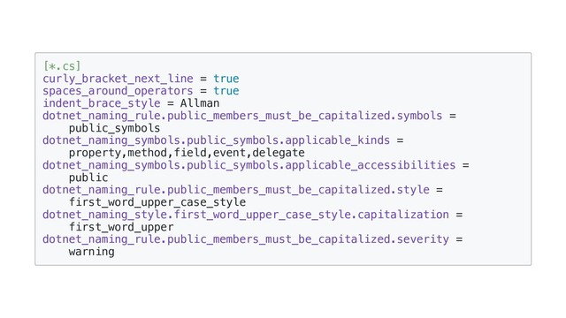 [*.cs]
curly_bracket_next_line = true
spaces_around_operators = true
indent_brace_style = Allman
dotnet_naming_rule.public_members_must_be_capitalized.symbols =
public_symbols
dotnet_naming_symbols.public_symbols.applicable_kinds =
property,method,field,event,delegate
dotnet_naming_symbols.public_symbols.applicable_accessibilities =
public
dotnet_naming_rule.public_members_must_be_capitalized.style =
first_word_upper_case_style
dotnet_naming_style.first_word_upper_case_style.capitalization =
first_word_upper
dotnet_naming_rule.public_members_must_be_capitalized.severity =
warning
